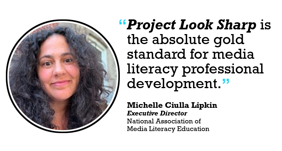 Project Look Sharp is the absolute gold standard for media literacy professional development. 

Michelle Ciulla Lipkin Executive Director National Association of Media Literacy Educators